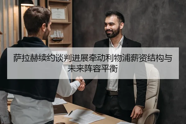 萨拉赫续约谈判进展牵动利物浦薪资结构与未来阵容平衡